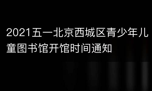2021五一北京西城区青少年儿童图书馆开馆时间通知