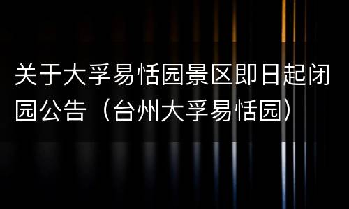 关于大孚易恬园景区即日起闭园公告（台州大孚易恬园）
