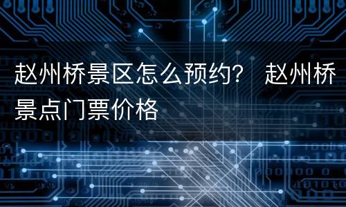 赵州桥景区怎么预约？ 赵州桥景点门票价格