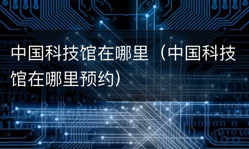 中国科技馆在哪里（中国科技馆在哪里预约）