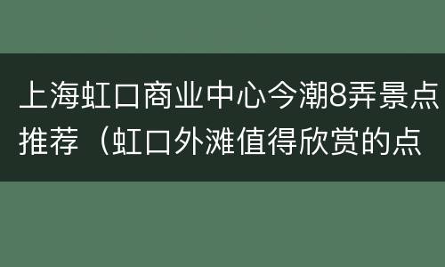 上海虹口商业中心今潮8弄景点推荐（虹口外滩值得欣赏的点地图）