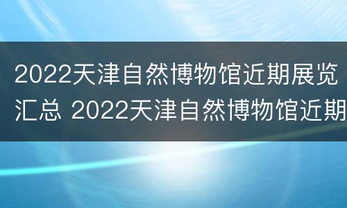 2022天津自然博物馆近期展览汇总 2022天津自然博物馆近期展览汇总图片