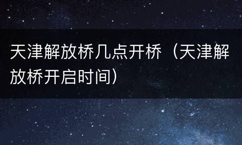 天津解放桥几点开桥（天津解放桥开启时间）