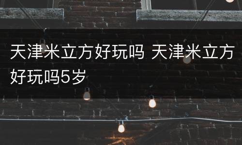 天津米立方好玩吗 天津米立方好玩吗5岁