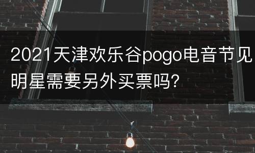 2021天津欢乐谷pogo电音节见明星需要另外买票吗？