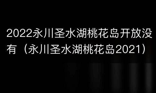 2022永川圣水湖桃花岛开放没有（永川圣水湖桃花岛2021）