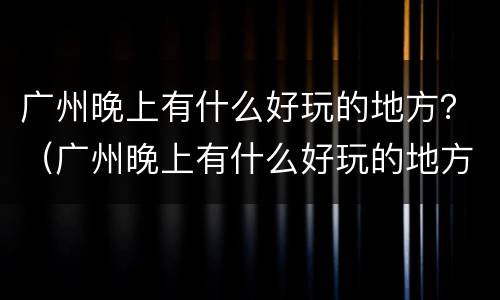 广州晚上有什么好玩的地方？（广州晚上有什么好玩的地方适合情侣的）