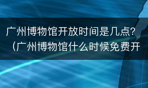 广州博物馆开放时间是几点？（广州博物馆什么时候免费开放）