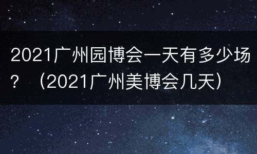 2021广州园博会一天有多少场？（2021广州美博会几天）