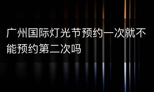 广州国际灯光节预约一次就不能预约第二次吗