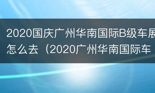 2020国庆广州华南国际B级车展怎么去（2020广州华南国际车展活动流程）