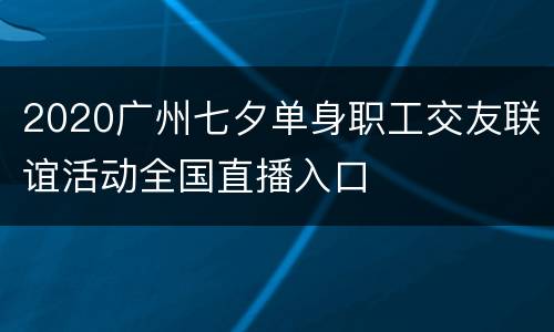 2020广州七夕单身职工交友联谊活动全国直播入口