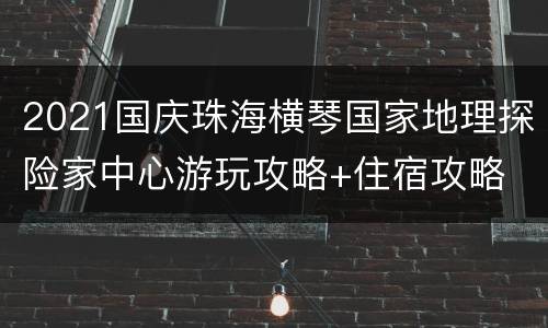 2021国庆珠海横琴国家地理探险家中心游玩攻略+住宿攻略