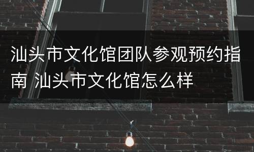 汕头市文化馆团队参观预约指南 汕头市文化馆怎么样