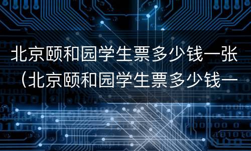 北京颐和园学生票多少钱一张（北京颐和园学生票多少钱一张啊）