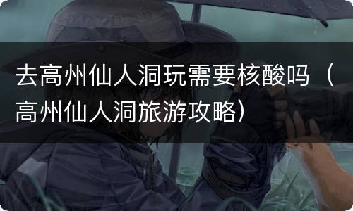 去高州仙人洞玩需要核酸吗（高州仙人洞旅游攻略）