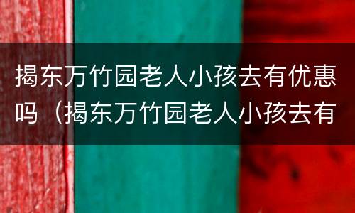 揭东万竹园老人小孩去有优惠吗（揭东万竹园老人小孩去有优惠吗现在）