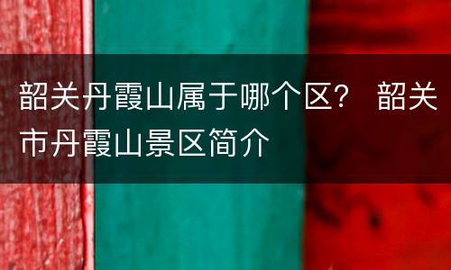 韶关丹霞山属于哪个区？ 韶关市丹霞山景区简介
