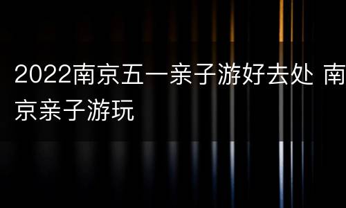 2022南京五一亲子游好去处 南京亲子游玩