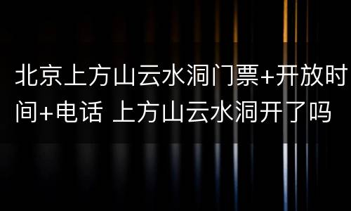 北京上方山云水洞门票+开放时间+电话 上方山云水洞开了吗