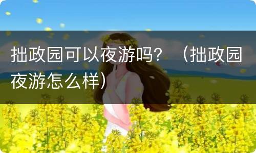 拙政园可以夜游吗？（拙政园夜游怎么样）