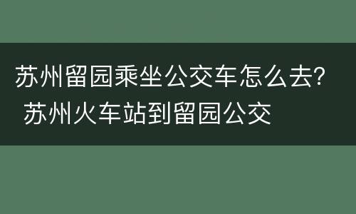 苏州留园乘坐公交车怎么去？ 苏州火车站到留园公交