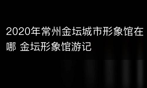 2020年常州金坛城市形象馆在哪 金坛形象馆游记