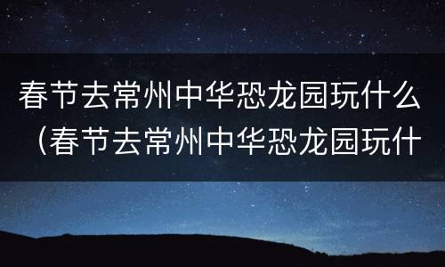 春节去常州中华恐龙园玩什么（春节去常州中华恐龙园玩什么比较好）