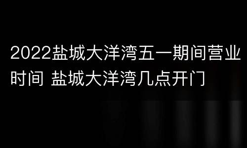 2022盐城大洋湾五一期间营业时间 盐城大洋湾几点开门