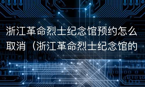 浙江革命烈士纪念馆预约怎么取消（浙江革命烈士纪念馆的开放时间）