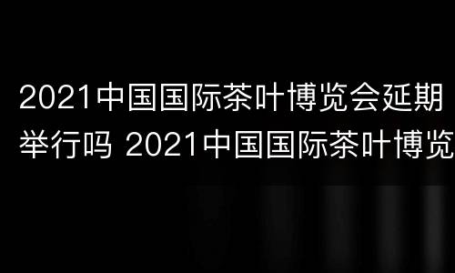 2021中国国际茶叶博览会延期举行吗 2021中国国际茶叶博览会延期举行吗知乎
