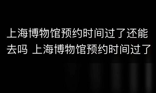 上海博物馆预约时间过了还能去吗 上海博物馆预约时间过了还能去吗现在