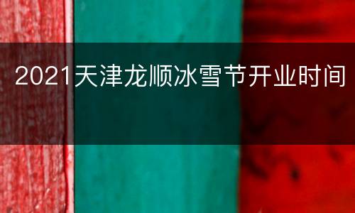 2021天津龙顺冰雪节开业时间