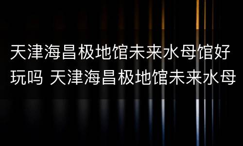天津海昌极地馆未来水母馆好玩吗 天津海昌极地馆未来水母馆好玩吗