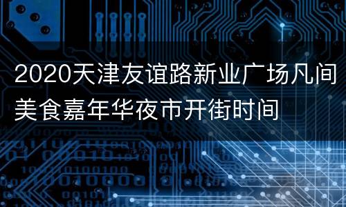 2020天津友谊路新业广场凡间美食嘉年华夜市开街时间