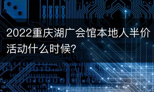 2022重庆湖广会馆本地人半价活动什么时候？