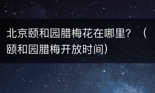 北京颐和园腊梅花在哪里？（颐和园腊梅开放时间）