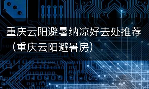 重庆云阳避暑纳凉好去处推荐（重庆云阳避暑房）