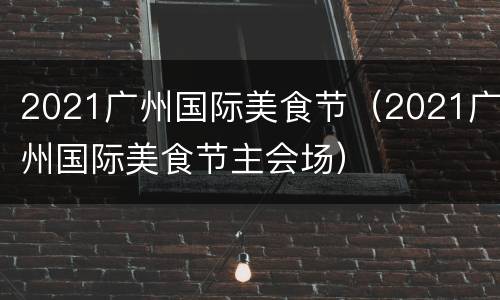2021广州国际美食节（2021广州国际美食节主会场）