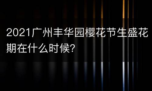 2021广州丰华园樱花节生盛花期在什么时候？