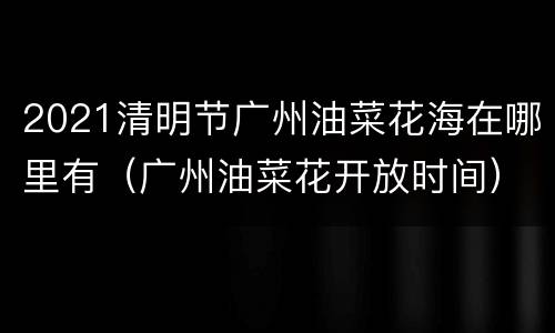 2021清明节广州油菜花海在哪里有（广州油菜花开放时间）