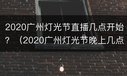 2020广州灯光节直播几点开始？（2020广州灯光节晚上几点开始）