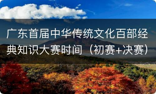 广东首届中华传统文化百部经典知识大赛时间（初赛+决赛）