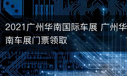 2021广州华南国际车展 广州华南车展门票领取