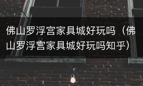 佛山罗浮宫家具城好玩吗（佛山罗浮宫家具城好玩吗知乎）