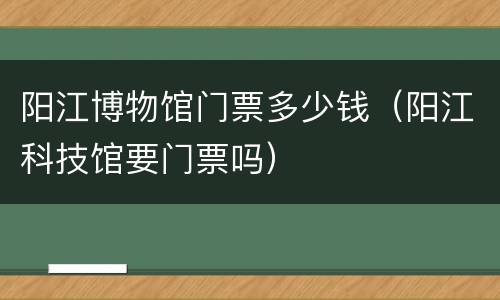 阳江博物馆门票多少钱（阳江科技馆要门票吗）