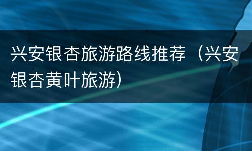 兴安银杏旅游路线推荐（兴安银杏黄叶旅游）