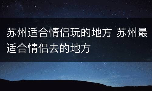 苏州适合情侣玩的地方 苏州最适合情侣去的地方