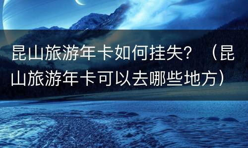 昆山旅游年卡如何挂失？（昆山旅游年卡可以去哪些地方）