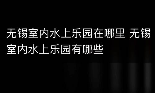无锡室内水上乐园在哪里 无锡室内水上乐园有哪些